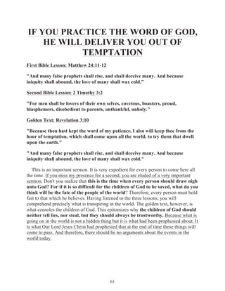 IF YOU PRACTICE THE WORD OF GOD,
HE WILL DELIVER YOU OUT OF
TEMPTATION
First Bible Lesson: Matthew 24:11-12
"And many false prophets shall rise, and shall deceive many. And because
iniquity shall abound, the love of many shall wax cold."
Second Bible Lesson: 2 Timothy 3:2
"For men shall be lovers of their own selves, covetous, boasters, proud,
blasphemers, disobedient to parents, unthankful, unholy."
Golden Text: Revelation 3:10
"Because thou hast kept the word of my patience, I also will keep thee from the
hour of temptation, which shall come upon all the world, to try them that dwell
upon the earth."
"And many false prophets shall rise, and shall deceive many. And because
iniquity shall abound, the love of many shall wax cold."
This is an important sermon. It is very expedient for every person to come here all
the time. If you miss my presence for a second, you are eluded of a very important
sermon. Don't you realize that this is the time when every person should draw nigh
unto God? For if it is so difficult for the children of God to be saved, what do you
think will be the fate of the people of the world? Therefore, every person must hold
fast to that which he believes. Having listened to the three lessons, you will
comprehend precisely what is transpiring in the world. The golden text, however, is
what consoles the children of God. This epitomizes why the children of God should
neither tell lies, nor steal, but they should always be trustworthy. Because what is
going on in the world is not a hidden thing but it is what had been prophesied about. It
is what Our Lord Jesus Christ had prophesied that at the end of time these things will
come to pass. And therefore, there should be no arguments about the events in the
world today.

61

 