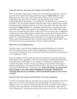 Except the days are shortened, none will be saved (Matt 24:22)
When the disciples asked saying, "Master, but when shall these things be? And what
sign will there be when these things shall come to pass?" (Matt 24:3). He started
listing them out. Those signs were written and are kept for our own lessons and
remembrance that when you see all these signs manifesting in the world,
notwithstanding the circumstances you are put into, you stand firm by your faith. He
had made a very far reaching statement when He said, "And except those days should
be shortened, there should no flesh be saved: but for the elects' sake those days shall
be shortened."(Matt 24:22) This is something which had never occurred since God
created the earth. Observe the various events taking place in the world. These things
have never occurred since the history of the world. Do you not see what is happening?
A brother now leads another brother to death. Have you not observed the prevalence
of false prophets in the world? Have you not realized how the love of many has waxed
cold? Even within Brotherhood many people have now resigned from doing that
which is good claiming that they have so much been deceived by their brothers. And
for that reason they are incapacitated to continue in their well-doing.
Hold Fast To Your Righteousness
Would you like to say that all the blasphemies against Brotherhood are relatively
new? Or would you like to say that what is happening in various places are new
occurrences? Can that now show you that the word of God remains the same and there
is no variableness in Him?
When the children of God read this portion of the Scriptures, they really thank God
and hold fast to their uprightness. This is the time that you should hold tenaciously to
your righteousness and cling to it very strongly. It is likened to somebody doing
overtime at his place of work. You are true witnesses to the fact that if during your
ordinary working time, you are paid N10.00 per hour, when you do any overtime, you
will be paid N20.00 per hour. In the same vein, at this end of time, any person who
clings strongly to the truth without indulging in fornication, falsehood but
refraining from all acts of sinfulness, will be paid double because he has worked
overtime.
If You Practice The Gospel, God Will Keep You From Temptation
It will be an occurrence that you will remain in your house and somebody will tell lies
against you. You will walk along the street and somebody will rain blows on you
without a cause. You will stay at home and do that which is good unto others and they
will repay you with a bad coin. No matter what you do to somebody, such a person
will not appreciate it. And you have heard what is read to you: It says, "For men shall

62

 