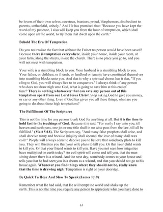 be lovers of their own selves, covetous, boasters, proud, blasphemers, disobedient to
parents, unthankful, unholy." And He has promised that: "Because you have kept the
word of my patience, I also will keep you from the hour of temptation, which shall
come upon all the world, to try them that dwell upon the earth."
Behold The Era Of Temptation
Do you not realize the fact that without the Father no person would have been saved?
Because there is temptation everywhere, inside your house, inside your room, at
your farm, along the streets, inside the church. There is no place you go to, and you
will not meet with temptation.
Your wife is a stumbling block to you. Your husband is a stumbling block to you.
Your father, or children, or friends, or landlord or tenants have constituted themselves
into stumbling blocks unto you. And that is why a spiritual chorus has it that, "If you
cling to God, you will always live to be conquerors." I always think of any person
who does not draw nigh unto God, what is going to save him at this end of
time? There is nothing whatsoever that can save any person out of this
temptation apart from our Lord Jesus Christ. Stop asking God to give you money,
or car or any other thing. Even if God has given you all these things, what are you
going to do about these high temptations?
The Fulfillment Of The Scriptures
This is not the time for any person to ask God for anything at all. But it is the time to
hold fast to the teachings of God. Because it is said, "For verily I say unto you, till
heaven and earth pass, one jot or one title shall in no wise pass from the law, till all be
fulfilled." (Matt 5:18). The Scriptures say, "And many false prophets shall arise, and
shall deceive many and because iniquity shall abound, the love of many shall wax
cold." People will always come to deceive you to believe that somebody plots to kill
you. They will threaten you that your wife plans to kill you. Or that your child wants
to kill you. Or that your friend wants to kill you. Have you not seen how iniquities
have multiplied on earth today? An evil spirit will come and tell you, that the man
sitting down there is a wizard. And the next day, somebody comes to your house and
tells you that he had seen you in a dream as a wizard, and that you should not go to his
house again. Whenever you find things where they should not be, really know
that the time is drawing nigh. Temptation is right on your doorstep.
Be Quick To Hear And Slow To Speak (James 1:19)
Remember what He had said, that He will tempt the world and shake up the
earth. This is not the time you require any person to appreciate what you have done to

63

 