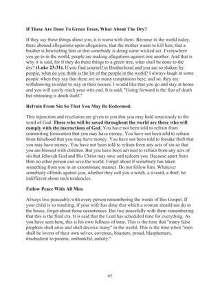 If These Are Done To Green Trees, What About The Dry?
If they say these things about you, it is worst with them. Because in the world today,
there abound allegations upon allegations, that the mother wants to kill him, that a
brother is bewitching him or that somebody is doing some wicked act. Everywhere
you go to in the world, people are making allegations against one another. And that is
why it is said, for if they do these things to a green tree, what shall be done to the
dry? (Luke 23:31). If you find yourself in Brotherhood and you are so shaken by
people, what do you think is the lot of the people in the world? I always laugh at some
people when they say that there are so many temptations here, and so, they are
withdrawing in order to stay in their houses. I would like that you go and stay at home
and you will surely reach your wits end. It is said, "Going forward is the fear of death
but retreating is death itself."
Refrain From Sin So That You May Be Redeemed.
This injunction and revelation are given to you that you may hold tenaciously to the
word of God. Those who will be saved throughout the world are those who will
comply with the instructions of God. You have not been told to refrain from
committing fornication that you may have money. You have not been told to refrain
from falsehood that you may have money. You have not been told to forsake theft that
you may have money. You have not been told to refrain from any acts of sin so that
you are blessed with children. But you have been advised to refrain from any acts of
sin that Jehovah God and His Christ may save and redeem you. Because apart from
Him no other person can save the world. Forget about if somebody has taken
something from you in an extortionate manner. Do not follow him. Whatever
somebody offends against you, whether they call you a witch, a wizard, a thief, be
indifferent about such tendencies.
Follow Peace With All Men
Always live peaceably with every person remembering the words of this Gospel. If
your child is so insulting, if your wife has done that which a woman should not do in
the house, forget about those occurrences. But live peacefully with them remembering
that this is the final era. It is said that the Lord has scheduled time for everything. As
you have seen here, this is his own fullness of time. This is the time that "many false
prophets shall arise and shall deceive many" in the world. This is the time when "men
shall be lovers of their own selves, covetous, boasters, proud, blasphemers,
disobedient to parents, unthankful, unholy."

65

 