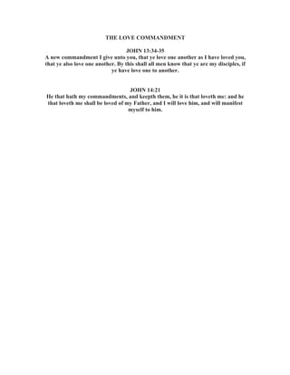 THE LOVE COMMANDMENT
JOHN 13:34-35
A new commandment I give unto you, that ye love one another as I have loved you,
that ye also love one another. By this shall all men know that ye are my disciples, if
ye have love one to another.
JOHN 14:21
He that hath my commandments, and keepth them, he it is that loveth me: and he
that loveth me shall be loved of my Father, and I will love him, and will manifest
myself to him.

 
