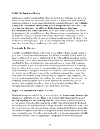 Evil Is The Tendency Of Man
In the past, it used to be said that the whites do not tell lies. But today they have told
lies to such an extent that one cannot even explain it. And the black man, who is an
experienced person in such a trade, joins them to perpetuate the unholy act. Hitherto,
it used to be said that the church is the place where people have love. But if you
go to the churches now, you will be so disillusioned because they have
metamorphosed into centers of politics. In the past, people contended that without
the government, they would have perished. But now, the government cannot live up to
its functions. Instead, it is fraught with all sorts of atrocities. People used to pride
themselves that having children was a springboard to achieving their life desires. But
the reverse is the order today. They are very disappointed by the type of children they
have today because they are neck-deep in all manner of sins.
Catastrophe In Marriage
It used to be said that without a wife, a man would not have found himself in such a
good state. A woman would also contend that without a husband, her life would not
have been that well-off as it is. But today, both the wife and the husband are shadows
of themselves. A wife would so maltreat her husband, and a husband would make life
so difficult for his wife, that in either case such sad songs are sung, that you cannot
know what to do. A great many men now are sleeping outside because of the things
their wives have done at home. By the same token, many women stay outside because
their husbands have brought so much fire into the house. Some children now do not
stay in their parents' houses because of the humiliating treatment they receive from
their fathers and mothers. Every moment there are allegations upon allegations, and
even if you do not do anything, they will say that you have done it. And so when you
are feeling homesick, reports flow in on the behavior of your children, wife or
husband. And so people have always been at loggerheads with others. There is so
much pandemonium, and confusion is sweeping across the world.
People Hate Brotherhood Without A Cause
This Brotherhood has revealed the entire world unto you. Brotherhood does not light
candle, does not burn incense. There is no orchestra introduced and we do not
worship anything else but the living God. But have you not heard the allegations
leveled against Brotherhood throughout the world? They allege that in Brotherhood
we worship man, we worship diabolical things, mermaids, and apparition. They claim
that if one visits here, the person will see a human skull and other horrible things. But
they cannot even prove even one of the allegations as true. In your family circles, the
story remains the same. They allege that the Leader is a wizard, an apparition; that He
killed their children. From the beginning of time people have been making such

66

 