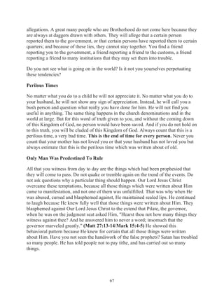allegations. A great many people who are Brotherhood do not come here because they
are always at daggers drawn with others. They will allege that a certain person
reported them to the government, or that certain persons have reported them to certain
quarters; and because of these lies, they cannot stay together. You find a friend
reporting you to the government, a friend reporting a friend to the customs, a friend
reporting a friend to many institutions that they may set them into trouble.
Do you not see what is going on in the world? Is it not you yourselves perpetuating
these tendencies?
Perilous Times
No matter what you do to a child he will not appreciate it. No matter what you do to
your husband, he will not show any sign of appreciation. Instead, he will call you a
bush person and question what really you have done for him. He will not find you
useful in anything. The same thing happens in the church denominations and in the
world at large. But for this word of truth given to you, and without the coming down
of this Kingdom of God, no person would have been saved. And if you do not hold on
to this truth, you will be eluded of this Kingdom of God. Always count that this is a
perilous time, a very bad time. This is the end of time for every person. Never you
count that your mother has not loved you or that your husband has not loved you but
always estimate that this is the perilous time which was written about of old.
Only Man Was Predestined To Rule
All that you witness from day to day are the things which had been prophesied that
they will come to pass. Do not quake or tremble again on the trend of the events. Do
not ask questions why a particular thing should happen. Our Lord Jesus Christ
overcame these temptations, because all those things which were written about Him
came to manifestation, and not one of them was unfulfilled. That was why when He
was abused, cursed and blasphemed against, He maintained sealed lips. He continued
to laugh because He knew fully well that those things were written about Him. They
blasphemed against Our Lord Jesus Christ to the extend that Pilate, the governor,
when he was on the judgment seat asked Him, "Hearst thou not how many things they
witness against thee? And he answered him to never a word; insomuch that the
governor marveled greatly." (Matt 27:13-14/Mark 15:4-5) He showed this
behavioral pattern because He knew for certain that all those things were written
about Him. Have you not seen the handiwork of the false prophets? Satan has troubled
so many people. He has told people not to pay tithe, and has carried out so many
things.

67

 