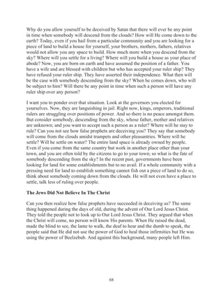 Why do you allow yourself to be deceived by Satan that there will ever be any point
in time when somebody will descend from the clouds? How will He come down to the
earth? Today, even if you hail from a particular community and you are looking for a
piece of land to build a house for yourself, your brothers, mothers, fathers, relatives
would not allow you any space to build. How much more when you descend from the
sky? Where will you settle for a living? Where will you build a house as your place of
abode? Now, you are born on earth and have assumed the position of a father. You
have a wife and are blessed with children but who has accepted your ruler ship? They
have refused your ruler ship. They have asserted their independence. What then will
be the case with somebody descending from the sky? When he comes down, who will
be subject to him? Will there be any point in time when such a person will have any
ruler ship over any person?
I want you to ponder over that situation. Look at the governors you elected for
yourselves. Now, they are languishing in jail. Right now, kings, emperors, traditional
rulers are struggling over positions of power. And so there is no peace amongst them.
But consider somebody, descending from the sky, whose father, mother and relatives
are unknown; and you want to accept such a person as a ruler? Where will he stay to
rule? Can you not see how false prophets are deceiving you? They say that somebody
will come from the clouds amidst trumpets and other pleasantries. Where will he
settle? Will he settle on water? The entire land space is already owned by people.
Even if you come from the same country but work in another place other than your
town, and you are often told by the citizens to go to your town; so what is the fate of
somebody descending from the sky? In the recent past, governments have been
looking for land for some establishments but to no avail. If a whole community with a
pressing need for land to establish something cannot fish out a piece of land to do so,
think about somebody coming down from the clouds. He will not even have a place to
settle, talk less of ruling over people.
The Jews Did Not Believe In The Christ
Can you then realize how false prophets have succeeded in deceiving us? The same
thing happened during the days of old, during the advent of Our Lord Jesus Christ.
They told the people not to look up to Our Lord Jesus Christ. They argued that when
the Christ will come, no person will know His parents. When He raised the dead,
made the blind to see, the lame to walk, the deaf to hear and the dumb to speak, the
people said that He did not use the power of God to heal those infirmities but He was
using the power of Beelzebub. And against this background, many people left Him.

68

 