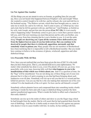Lie Not Against One Another
All the things you see are meant to serve as lessons, as guiding lines for you and
me. Have you not heard what happened between Potiphar's wife and Joseph? When
she wanted to control Joseph to lie with her, and he refused, she went and told lies to
the husband saying. "The Hebrew servant, which thou hast brought unto us, came in
unto me to mock me: and to lie with me. And it came to pass, as I lifted up my voice
and cried, that he left his garment with me, and fled out." And Potiphar, as foolish as
his wife, took Joseph, and put him into the prison (Gen 39:7-20). Is it not exactly
what is happening today? Somebody comes to give you a vision that a person wants to
kill you, and if the next morning you meet that person and he calls you brother, you
will turn away from him claiming that he is not a brother to you. Is it not the same
thing? People are deceiving you. Upon all the sermons I have delivered to you
from the highest heaven none of you has believed me. But you continue to be
deceived by people that there is witchcraft, apparition, mermaid; and that
somebody wants to poison you. Many people who are not members of Brotherhood
have been testifying that it is impossible to kill a Brotherhood member. But you inside
here continue to believe in the existence of ghosts, witchcraft, apparition and other
diabolical things.
Live Peaceably With All Men
Now, have you not realized that you have been given the tree of life? It is the truth
that you have been given. That is, you should hold on to your righteousness. No
matter what somebody has done to you, even if he plucks off your eye, go away. Live
peacefully with every man, knowing fully well that what happens to you is the
manifestation of that which was written about you. And it is a question of time, for
the "bug" will be smoothened. You are not doing any of these things out of your own
pleasure but it is that evil spirit creeping in you that had been bringing about such
tendencies even till date. Somebody will rise up to tell you that he is a wizard and has
killed ten persons. Can you say that he is the one making that statement out of his own
volition? It is the handiwork of the evil spirit. For how can he call himself a wizard?
Somebody collects plantain leaves and compound them into something inside a bottle
and hangs it inside his farm and calls it juju or diabolical thing to protect the farm
against unauthorized aggression. What is inside the bottle to affect such a function? Is
that really diabolic?
Somebody can rise up in the midst of others and show to you the finger rings which
he had brought from the market. But he will assert that he had acquired them from the
root of diabology. And thus he is battle-ready to return fire for fire against any person
who deems it wise to cause trouble with him. In reality, he has nothing with him.

69

 