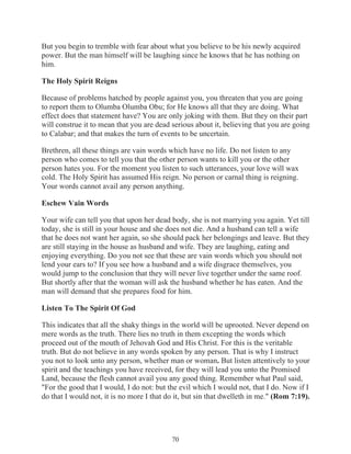 But you begin to tremble with fear about what you believe to be his newly acquired
power. But the man himself will be laughing since he knows that he has nothing on
him.
The Holy Spirit Reigns
Because of problems hatched by people against you, you threaten that you are going
to report them to Olumba Olumba Obu; for He knows all that they are doing. What
effect does that statement have? You are only joking with them. But they on their part
will construe it to mean that you are dead serious about it, believing that you are going
to Calabar; and that makes the turn of events to be uncertain.
Brethren, all these things are vain words which have no life. Do not listen to any
person who comes to tell you that the other person wants to kill you or the other
person hates you. For the moment you listen to such utterances, your love will wax
cold. The Holy Spirit has assumed His reign. No person or carnal thing is reigning.
Your words cannot avail any person anything.
Eschew Vain Words
Your wife can tell you that upon her dead body, she is not marrying you again. Yet till
today, she is still in your house and she does not die. And a husband can tell a wife
that he does not want her again, so she should pack her belongings and leave. But they
are still staying in the house as husband and wife. They are laughing, eating and
enjoying everything. Do you not see that these are vain words which you should not
lend your ears to? If you see how a husband and a wife disgrace themselves, you
would jump to the conclusion that they will never live together under the same roof.
But shortly after that the woman will ask the husband whether he has eaten. And the
man will demand that she prepares food for him.
Listen To The Spirit Of God
This indicates that all the shaky things in the world will be uprooted. Never depend on
mere words as the truth. There lies no truth in them excepting the words which
proceed out of the mouth of Jehovah God and His Christ. For this is the veritable
truth. But do not believe in any words spoken by any person. That is why I instruct
you not to look unto any person, whether man or woman. But listen attentively to your
spirit and the teachings you have received, for they will lead you unto the Promised
Land, because the flesh cannot avail you any good thing. Remember what Paul said,
"For the good that I would, I do not: but the evil which I would not, that I do. Now if I
do that I would not, it is no more I that do it, but sin that dwelleth in me." (Rom 7:19).

70

 