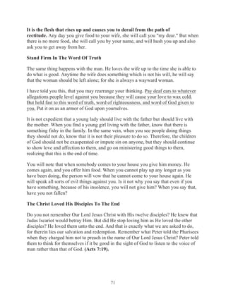 It is the flesh that rises up and causes you to derail from the path of
rectitude. Any day you give food to your wife, she will call you "my dear." But when
there is no more food, she will call you by your name, and will hush you up and also
ask you to get away from her.
Stand Firm In The Word Of Truth
The same thing happens with the man. He loves the wife up to the time she is able to
do what is good. Anytime the wife does something which is not his will, he will say
that the woman should be left alone; for she is always a wayward woman.
I have told you this, that you may rearrange your thinking. Pay deaf ears to whatever
allegations people level against you because they will cause your love to wax cold.
But hold fast to this word of truth, word of righteousness, and word of God given to
you. Put it on as an armor of God upon yourselves.
It is not expedient that a young lady should live with the father but should live with
the mother. When you find a young girl living with the father, know that there is
something fishy in the family. In the same vein, when you see people doing things
they should not do, know that it is not their pleasure to do so. Therefore, the children
of God should not be exasperated or impute sin on anyone, but they should continue
to show love and affection to them, and go on ministering good things to them,
realizing that this is the end of time.
You will note that when somebody comes to your house you give him money. He
comes again, and you offer him food. When you cannot play up any longer as you
have been doing, the person will vow that he cannot come to your house again. He
will speak all sorts of evil things against you. Is it not why you say that even if you
have something, because of his insolence, you will not give him? When you say that,
have you not fallen?
The Christ Loved His Disciples To The End
Do you not remember Our Lord Jesus Christ with His twelve disciples? He knew that
Judas Iscariot would betray Him. But did He stop loving him as He loved the other
disciples? He loved them unto the end. And that is exactly what we are asked to do,
for therein lies our salvation and redemption. Remember what Peter told the Pharisees
when they charged him not to preach in the name of Our Lord Jesus Christ? Peter told
them to think for themselves if it be good in the sight of God to listen to the voice of
man rather than that of God. (Acts 7:19).

71

 