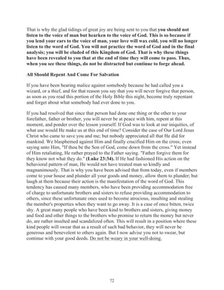 That is why the glad tidings of great joy are being sent to you that you should not
listen to the voice of man but hearken to the voice of God. This is so because if
you lend your ears to the voice of man, your love will wax cold, you will no longer
listen to the word of God. You will not practice the word of God and in the final
analysis; you will be eluded of this Kingdom of God. That is why these things
have been revealed to you that at the end of time they will come to pass. Thus,
when you see these things, do not be distracted but continue to forge ahead.
All Should Repent And Come For Salvation
If you have been bearing malice against somebody because he had called you a
wizard, or a thief, and for that reason you say that you will never forgive that person,
as soon as you read this portion of the Holy Bible this night, become truly repentant
and forget about what somebody had ever done to you.
If you had resolved that since that person had done one thing or the other to your
forefather, father or brother, you will never be at peace with him, repent at this
moment, and ponder over the lesson yourself. If God was to look at our iniquities, of
what use would He make us at this end of time? Consider the case of Our Lord Jesus
Christ who came to save you and me; but nobody appreciated all that He did for
mankind. We blasphemed against Him and finally crucified Him on the cross; even
saying unto Him, "If thou be the Son of God, come down from the cross." Yet instead
of Him retaliating, He rather prayed to the Father saying. "Father forgive them for
they know not what they do." (Luke 23:34). If He had fashioned His action on the
behavioral pattern of man, He would not have treated man so kindly and
magnanimously. That is why you have been advised that from today, even if members
come to your house and plunder all your goods and money, allow them to plunder; but
laugh at them because their action is the manifestation of the word of God. This
tendency has caused many members, who have been providing accommodation free
of charge to unfortunate brothers and sisters to refuse providing accommodation to
others, since these unfortunate ones used to become atrocious, insulting and stealing
the member's properties when they want to go away. It is a case of once bitten, twice
shy. A great many people who have been kind to brothers and sisters, giving money
and food and other things to the brothers who promise to return the money but never
do, are rather insulted and scandalized often. This will result in a position where these
kind people will swear that as a result of such bad behavior, they will never be
generous and benevolent to others again. But I now advise you not to swear, but
continue with your good deeds. Do not be weary in your well-doing.

72

 
