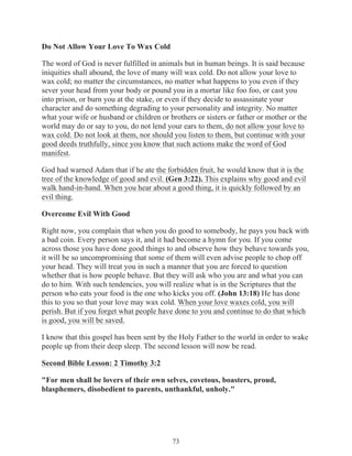 Do Not Allow Your Love To Wax Cold
The word of God is never fulfilled in animals but in human beings. It is said because
iniquities shall abound, the love of many will wax cold. Do not allow your love to
wax cold; no matter the circumstances, no matter what happens to you even if they
sever your head from your body or pound you in a mortar like foo foo, or cast you
into prison, or burn you at the stake, or even if they decide to assassinate your
character and do something degrading to your personality and integrity. No matter
what your wife or husband or children or brothers or sisters or father or mother or the
world may do or say to you, do not lend your ears to them, do not allow your love to
wax cold. Do not look at them, nor should you listen to them, but continue with your
good deeds truthfully, since you know that such actions make the word of God
manifest.
God had warned Adam that if he ate the forbidden fruit, he would know that it is the
tree of the knowledge of good and evil. (Gen 3:22). This explains why good and evil
walk hand-in-hand. When you hear about a good thing, it is quickly followed by an
evil thing.
Overcome Evil With Good
Right now, you complain that when you do good to somebody, he pays you back with
a bad coin. Every person says it, and it had become a hymn for you. If you come
across those you have done good things to and observe how they behave towards you,
it will be so uncompromising that some of them will even advise people to chop off
your head. They will treat you in such a manner that you are forced to question
whether that is how people behave. But they will ask who you are and what you can
do to him. With such tendencies, you will realize what is in the Scriptures that the
person who eats your food is the one who kicks you off. (John 13:18) He has done
this to you so that your love may wax cold. When your love waxes cold, you will
perish. But if you forget what people have done to you and continue to do that which
is good, you will be saved.
I know that this gospel has been sent by the Holy Father to the world in order to wake
people up from their deep sleep. The second lesson will now be read.
Second Bible Lesson: 2 Timothy 3:2
"For men shall be lovers of their own selves, covetous, boasters, proud,
blasphemers, disobedient to parents, unthankful, unholy."

73

 