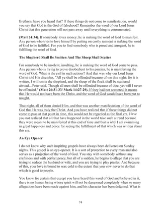 Brethren, have you heard that? If these things do not come to manifestation, would
you say that God is the God of falsehood? Remember the word of our Lord Jesus
Christ that this generation will not pass away until everything is consummated.
(Matt 24:34). If somebody loves money, he is making the word of God to manifest.
Any person who tries to love himself by putting on costly raiment is making the word
of God to be fulfilled. For you to find somebody who is proud and arrogant, he is
fulfilling the word of God.
The Shepherd Shall Be Smitten And The Sheep Shall Scatter
For somebody to be insolent, insulting, he is making the word of God come to pass.
Any person who is trying to prove disobedient to his parents, he is manifesting the
word of God. What is the evil in such actions? And that was why our Lord Jesus
Christ told His disciples, "All ye shall be offended because of me this night: for it is
written, I will smite the shepherd, and the sheep of the flock shall be scattered
abroad....Peter said, Though all men shall be offended because of thee, yet will I never
be offended." (Matt 26:31-33/ Mark 14:27-29). If they had not scattered, it means
that He would not have been the Christ, and the word of God would have been put to
nought.
That night, all of them denied Him, and that was another manifestation of the word of
God that He was truly the Christ. And you have realized that if these things did not
come to pass at that point in time, this would not be regarded as the final era. Have
you not realized that all that have happened in the world take such a trend because
they were meant to be manifested at this end of time and that is why I am swimming
in great happiness and peace for seeing the fulfillment of that which was written about
this era.
An Eye Opener
I do not know why such inspiring gospels have always been delivered on Sunday
nights. This gospel is an eye-opener. It is a sort of protection to every man and also
serves as a projection of the word of God. You stay with somebody without any
craftiness and with perfect peace, but all of a sudden, he begins to allege that you are
trying to seduce the husband or wife, and you are trying to play pranks. And because
of this, your love is bound to wax cold to the extent that you vow never to do that
which is good to people.
You know for certain that except you have heard this word of God and believed in it,
there is no human being whose spirit will not be dampened completely when so many
allegations have been made against him, and his character has been defamed. What is

74

 