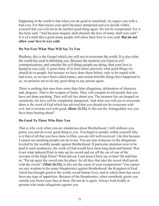 happening in the world is that when you do good to somebody, he repays you with a
bad coin. For that reason your spirit becomes dampened and you decide within
yourself that you will never do another good thing again. Do not be exasperated. For it
has been said, "And because iniquity shall abound, the love of many shall wax cold."
It is of a truth that a great many people will allow their love to wax cold. But do not
allow your love to wax cold.
Do Not Fear What Man Will Say To You
Brethren, this is the Gospel which you will use to overcome the world. It is also what
the world has used in defeating you. Because the moment you listen to evil
communications, and consider the evil things people are doing, then your love is
bound to wax cold. A great many of us here know precisely what good things we
should do to people, but because we have done them before, only to be repaid with
bad coins, or we have been called names, and certain horrible things have happened to
us, we promise not to do any good thing to any person again.
There is nothing that man fears more than false allegations, defamation of character
and, disgrace. That is the weapon of Satan. They will conspire to tell people that you
have not done anything. They will tell lies about you. The moment lies are heaped on
somebody, his love will be completely dampened. And what you will use to overcome
them is the word of God which has advised that you should not be overcome with
evil, but overcome evil with good. (Rom 12:21). Is this not the Armageddon war you
have been hearing about?
Do Good To Those Who Hate You
That is why even when you are slanderous about Brotherhood, I still embrace you,
praise you and do every good thing to you. You begin to ponder within yourself why
is it that of all that you have done to Him, you are still well-received. I do this because
I cannot see anything people can do to me. You are true witnesses to the allegations
leveled by the worldly people against Brotherhood. If particular attention were to be
paid to such tendencies, the work of God would have been long dead and buried. Was
it not what induced Peter to take up his sword and cut off the ear of one of the
servants of the High Priest? What did our Lord Jesus Christ say to him? He told him
to, "Put up again thy sword into his place: for all they that take the sword shall perish
with the sword." (Matt 26:52). Is this not the cause of your exasperation? You cannot
see any wisdom in the many blasphemies against Brotherhood, the Kingdom of God
which has brought good to the world, saved human lives, and in which there has never
been any type of apparition. Because of the blasphemies, when somebody greets you
outside you frown your face at them. Do not do it again. Always look kindly at
persons who make allegations against you.

75

 