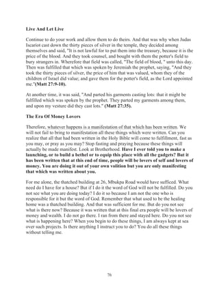 Live And Let Live
Continue to do your work and allow them to do theirs. And that was why when Judas
Iscariot cast down the thirty pieces of silver in the temple, they decided among
themselves and said, "It is not lawful for to put them into the treasury, because it is the
price of the blood. And they took counsel, and bought with them the potter's field to
bury strangers in. Wherefore that field was called, "The field of blood, " unto this day.
Then was fulfilled that which was spoken by Jeremiah the prophet, saying, "And they
took the thirty pieces of silver, the price of him that was valued, whom they of the
children of Israel did value; and gave them for the potter's field, as the Lord appointed
me."(Matt 27:9-10).
At another time, it was said, "And parted his garments casting lots: that it might be
fulfilled which was spoken by the prophet. They parted my garments among them,
and upon my vesture did they cast lots." (Matt 27:35).
The Era Of Money Lovers
Therefore, whatever happens is a manifestation of that which has been written. We
will not fail to bring to manifestation all these things which were written. Can you
realize that all that had been written in the Holy Bible will come to fulfillment, fast as
you may, or pray as you may? Stop fasting and praying because these things will
actually be made manifest. Look at Brotherhood. Have I ever told you to make a
launching, or to build a bethel or to equip this place with all the gadgets? But it
has been written that at this end of time, people will be lovers of self and lovers of
money. You are doing it out of your own volition but you are only manifesting
that which was written about you.
For me alone, the thatched building at 26, Mbukpa Road would have sufficed. What
need do I have for a house? But if I do it the word of God will not be fulfilled. Do you
not see what you are doing today? I do it so because I am not the one who is
responsible for it but the word of God. Remember that what used to be the healing
home was a thatched building. And that was sufficient for me. But do you not see
what is there now? Because it was written that at this final era people will be lovers of
money and wealth. I do not go there. I ran from there and stayed here. Do you not see
what is happening here? When you begin to do these things, I am always kept at sea
over such projects. Is there anything I instruct you to do? You do all these things
without telling me.

76

 