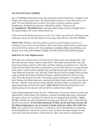 The Word Of God Is Fulfilled
Go to 26 Mbukpa Road and see the type of benches which I kept there. Compare such
things with what you have here. We cannot help it because it is the end of time. It is
said, "For men shall be lovers of their own selves, covetous, boasters, proud,
blasphemers, disobedient to parents, unthankful, unholy." Don't you see
the magnificent "Beautiful Gate" and many other things you have brought about?
We cannot help it, for it was written about you.
And so do not be derelict because it is said, "For verily I say unto you, Till heaven and
earth pass, one jot or one title shall in no wise pass from the law, till all be fulfilled."
(Matt 5:18). Brethren, why this gospel is given to you this night is to serve as a
warning to you so that you may begin to have peace from today because a great many
of you do not have peace at all. You continue to complain about your children, your
church, your wife, your husband. Comply with this word of God, and have peace.
Hold Fast To Your Righteousness
When the sons of God went to visit their Lord, "Satan came also among them. And
the Lord said unto Satan, whence comes thou? Then Satan answered the Lord, and
said, from going to and fro in the earth, and from walking up and down in it. And the
Lord said unto Satan, Hast thou considered my servant Job, that there is none like him
in the earth, a perfect and an upright man, one that feareth God, and escheweth evil?
Then Satan answered the Lord, and said, Doth Job fear God for nought? Hast not thou
made an hedge about him and about his house, and about all that he hath on every
side? Thou has blessed the work of his hands, and his substance is increased in the
land. But put forth thine hand now, and touch all that he hath, and he will curse thee to
thy face. And the Lord said unto Satan, Behold, all that he hath is in thy power; only
upon himself put not forth thine hand." (Job 1:6-12) If Job did not hold fast to his
righteousness, do you mean to tell me that he would not have fallen?
Upon all that happened to him, he said, "Naked came I out of my mother's womb, and
naked shall I return thither; the Lord gave, and the Lord hath taken away; blessed be
the name of the Lord. In all this Job sinned not, nor charged God foolishly." (Job 1
21-22). And that was why God held him strongly unto Himself. This is what God has
kept for you and me. If you hold tenaciously to Him, do not look back because all
the things happening to you are meant to tempt and prove those who really love
Him. Let us not be lovers of money, or ourselves, nor be disobedient to our parents,
not be blasphemers, and not be covetous, since we know that these things are what
await those who do not believe at this final era. This is the time for examination.

77

 