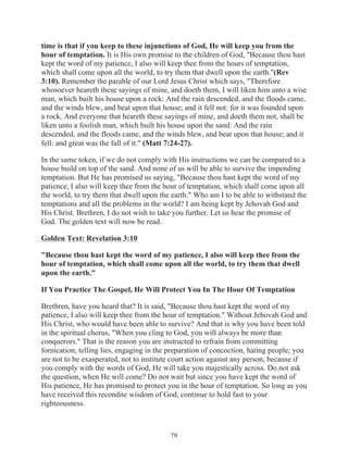 time is that if you keep to these injunctions of God, He will keep you from the
hour of temptation. It is His own promise to the children of God, "Because thou hast
kept the word of my patience, I also will keep thee from the hours of temptation,
which shall come upon all the world, to try them that dwell upon the earth."(Rev
3:10). Remember the parable of our Lord Jesus Christ which says, "Therefore
whosoever heareth these sayings of mine, and doeth them, I will liken him unto a wise
man, which built his house upon a rock: And the rain descended, and the floods came,
and the winds blew, and beat upon that house; and it fell not: for it was founded upon
a rock. And everyone that heareth these sayings of mine, and doeth them not, shall be
liken unto a foolish man, which built his house upon the sand: And the rain
descended, and the floods came, and the winds blew, and beat upon that house; and it
fell: and great was the fall of it." (Matt 7:24-27).
In the same token, if we do not comply with His instructions we can be compared to a
house build on top of the sand. And none of us will be able to survive the impending
temptation. But He has promised us saying, "Because thou hast kept the word of my
patience, I also will keep thee from the hour of temptation, which shall come upon all
the world, to try them that dwell upon the earth." Who am I to be able to withstand the
temptations and all the problems in the world? I am being kept by Jehovah God and
His Christ. Brethren, I do not wish to take you further. Let us hear the promise of
God. The golden text will now be read.
Golden Text: Revelation 3:10
"Because thou hast kept the word of my patience, I also will keep thee from the
hour of temptation, which shall come upon all the world, to try them that dwell
upon the earth."
If You Practice The Gospel, He Will Protect You In The Hour Of Temptation
Brethren, have you heard that? It is said, "Because thou hast kept the word of my
patience, I also will keep thee from the hour of temptation." Without Jehovah God and
His Christ, who would have been able to survive? And that is why you have been told
in the spiritual chorus, "When you cling to God, you will always be more than
conquerors." That is the reason you are instructed to refrain from committing
fornication, telling lies, engaging in the preparation of concoction, hating people; you
are not to be exasperated, not to institute court action against any person, because if
you comply with the words of God, He will take you majestically across. Do not ask
the question, when He will come? Do not wait but since you have kept the word of
His patience, He has promised to protect you in the hour of temptation. So long as you
have received this recondite wisdom of God, continue to hold fast to your
righteousness.

79

 