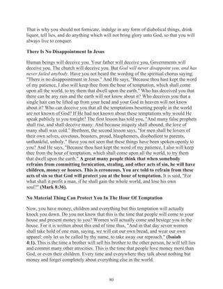 That is why you should not fornicate, indulge in any form of diabolical things, drink
liquor, tell lies, and do anything which will not bring glory unto God, so that you will
always live to conquer.
There Is No Disappointment In Jesus
Human beings will deceive you. Your father will deceive you, Governments will
deceive you. The church will deceive you. But God will never disappoint you, and has
never failed anybody. Have you not heard the wording of the spiritual chorus saying:
"There is no disappointment in Jesus." And He says, "Because thou hast kept the word
of my patience, I also will keep thee from the hour of temptation, which shall come
upon all the world, to try them that dwell upon the earth." Who has deceived you that
there can be any rain and the earth will not know about it? Who deceives you that a
single hair can be lifted up from your head and your God in heaven will not know
about it? Who can deceive you that all the temptations besetting people in the world
are not known of God? If He had not known about these temptations why would He
speak publicly to you tonight? The first lesson has told you, "And many false prophets
shall rise, and shall deceive many. And because iniquity shall abound, the love of
many shall wax cold." Brethren, the second lesson says, "for men shall be lovers of
their own selves, covetous, boasters, proud, blasphemers, disobedient to parents,
unthankful, unholy." Have you not seen that these things have been spoken openly to
you? And He says, "Because thou hast kept the word of my patience, I also will keep
thee from the hour of temptation, which shall come upon all the world, to try them
that dwell upon the earth." A great many people think that when somebody
refrains from committing fornication, stealing, and other acts of sin, he will have
children, money or houses. This is erroneous. You are told to refrain from these
acts of sin so that God will protect you at the hour of temptation. It is said, "For
what shall it profit a man, if he shall gain the whole world, and lose his own
soul?" (Mark 8:36).
No Material Thing Can Protect You In The Hour Of Temptation
Now, you have money, children and everything but this temptation will actually
knock you down. Do you not know that this is the time that people will come to your
house and present money to you? Women will actually come and besiege you in the
house. For it is written about this end of time thus, "And in that day seven women
shall take hold of one man, saying, we will eat our own bread, and wear our own
apparel: only let us be called by thy name, to take away our reproach." (Isaiah
4:1). This is the time a brother will sell his brother to the other person, he will tell lies
and commit many other atrocities. This is the time that people love money more than
God, or even their children. Every time and everywhere they talk about nothing but
money and forget completely about everything else in the world.

80

 