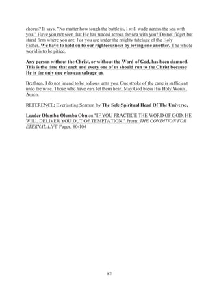 chorus? It says, "No matter how tough the battle is, I will wade across the sea with
you." Have you not seen that He has waded across the sea with you? Do not fidget but
stand firm where you are. For you are under the mighty tutelage of the Holy
Father. We have to hold on to our righteousness by loving one another. The whole
world is to be pitied.
Any person without the Christ, or without the Word of God, has been damned.
This is the time that each and every one of us should run to the Christ because
He is the only one who can salvage us.
Brethren, I do not intend to be tedious unto you. One stroke of the cane is sufficient
unto the wise. Those who have ears let them hear. May God bless His Holy Words.
Amen.
REFERENCE: Everlasting Sermon by The Sole Spiritual Head Of The Universe,
Leader Olumba Olumba Obu on "IF YOU PRACTICE THE WORD OF GOD, HE
WILL DELIVER YOU OUT OF TEMPTATION." From: THE CONDITION FOR
ETERNAL LIFE Pages: 80-104

82

 