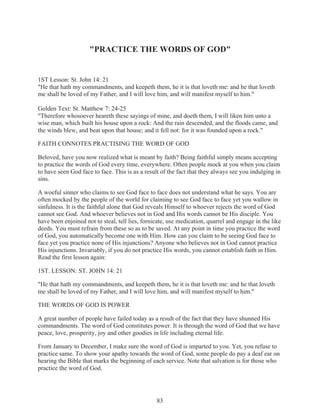 "PRACTICE THE WORDS OF GOD"

1ST Lesson: St. John 14: 21
"He that hath my commandments, and keepeth them, he it is that loveth me: and he that loveth
me shall be loved of my Father, and I will love him, and will manifest myself to him."
Golden Text: St. Matthew 7: 24-25
"Therefore whosoever heareth these sayings of mine, and doeth them, I will liken him unto a
wise man, which built his house upon a rock: And the rain descended, and the floods came, and
the winds blew, and beat upon that house; and it fell not: for it was founded upon a rock."
FAITH CONNOTES PRACTISING THE WORD OF GOD
Beloved, have you now realized what is meant by faith? Being faithful simply means accepting
to practice the words of God every time, everywhere. Often people mock at you when you claim
to have seen God face to face. This is as a result of the fact that they always see you indulging in
sins.
A woeful sinner who claims to see God face to face does not understand what he says. You are
often mocked by the people of the world for claiming to see God face to face yet you wallow in
sinfulness. It is the faithful alone that God reveals Himself to whoever rejects the word of God
cannot see God. And whoever believes not in God and His words cannot be His disciple. You
have been enjoined not to steal, tell lies, fornicate, use medication, quarrel and engage in the like
deeds. You must refrain from these so as to be saved. At any point in time you practice the word
of God, you automatically become one with Him. How can you claim to be seeing God face to
face yet you practice none of His injunctions? Anyone who believes not in God cannot practice
His injunctions. Invariably, if you do not practice His words, you cannot establish faith in Him.
Read the first lesson again:
1ST. LESSON: ST. JOHN 14: 21
"He that hath my commandments, and keepeth them, he it is that loveth me: and he that loveth
me shall be loved of my Father, and I will love him, and will manifest myself to him."
THE WORDS OF GOD IS POWER
A great number of people have failed today as a result of the fact that they have shunned His
commandments. The word of God constitutes power. It is through the word of God that we have
peace, love, prosperity, joy and other goodies in life including eternal life.
From January to December, I make sure the word of God is imparted to you. Yet, you refuse to
practice same. To show your apathy towards the word of God, some people do pay a deaf ear on
hearing the Bible that marks the beginning of each service. Note that salvation is for those who
practice the word of God.

83

 