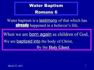 March 27, 2011 Water baptism is a  testimony  of that which has  already  happened in a believer’s life. Water Baptism Romans 6 When we are  born again  as children of God, We are  baptized into  the body of Christ,  By the  Holy Ghost . 