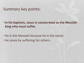Summary key points:
•In his baptism, Jesus is consecrated as the Messiah-
king who must suffer.
•He is the Messiah because he is the savior.
•He saves by suffering for others.
 
