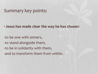 Summary key points:
•Jesus has made clear the way he has chosen:
-to be one with sinners,
-to stand alongside them,
-to be in solidarity with them,
-and to transform them from within.
 
