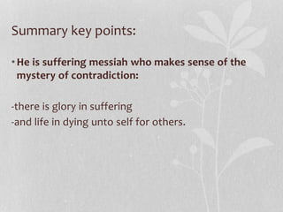 Summary key points:
•He is suffering messiah who makes sense of the
mystery of contradiction:
-there is glory in suffering
-and life in dying unto self for others.
 