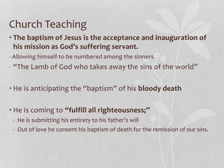 Church Teaching
• The baptism of Jesus is the acceptance and inauguration of
his mission as God’s suffering servant.
- Allowing himself to be numbered among the sinners
- “The Lamb of God who takes away the sins of the world”
• He is anticipating the “baptism” of his bloody death
• He is coming to “fulfill all righteousness;”
- He is submitting his entirety to his father’s will
- Out of love he consent his baptism of death for the remission of our sins.
 
