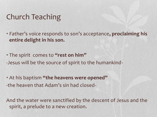 Church Teaching
• Father’s voice responds to son’s acceptance, proclaiming his
entire delight in his son.
• The spirit comes to “rest on him”
-Jesus will be the source of spirit to the humankind-
• At his baptism “the heavens were opened”
-the heaven that Adam’s sin had closed-
And the water were sanctified by the descent of Jesus and the
spirit, a prelude to a new creation.
 
