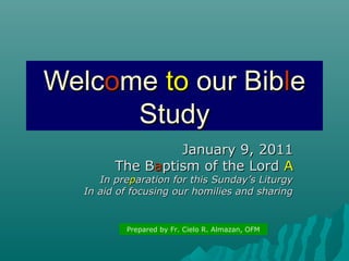 Welcome to our Bible
Study
January 9, 2011
The Baptism of the Lord A

In preparation for this Sunday’s Liturgy
In aid of focusing our homilies and sharing

Prepared by Fr. Cielo R. Almazan, OFM

 