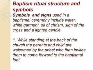 Baptism ritual structure and
symbols
Symbols and signs used in a
baptismal ceremony include water,
white garment, oil of chrism, sign of the
cross and a lighted candle.
1. While standing at the back of the
church the parents and child are
welcomed by the priest who then invites
them to come forward to the baptismal
font.
 