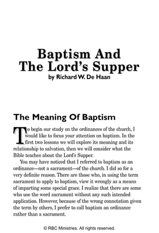 Baptism And
  The Lord’s Supper
                by Richard W. De Haan




The Meaning Of Baptism
        o begin our study on the ordinances of the church, I

T     would like to focus your attention on baptism. In the
      first two lessons we will explore its meaning and its
relationship to salvation, then we will consider what the
Bible teaches about the Lord’s Supper.
    You may have noticed that I referred to baptism as an
ordinance—not a sacrament—of the church. I did so for a
very definite reason. There are those who, in using the term
sacrament to apply to baptism, view it wrongly as a means
of imparting some special grace. I realize that there are some
who use the word sacrament without any such intended
application. However, because of the wrong connotation given
the term by others, I prefer to call baptism an ordinance
rather than a sacrament.

              © RBC Ministries. All rights reserved.
 