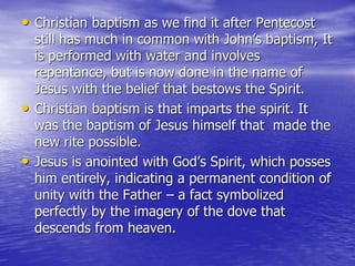 • Christian baptism as we find it after Pentecost
still has much in common with John’s baptism, It
is performed with water and involves
repentance, but is now done in the name of
Jesus with the belief that bestows the Spirit.
• Christian baptism is that imparts the spirit. It
was the baptism of Jesus himself that made the
new rite possible.
• Jesus is anointed with God’s Spirit, which posses
him entirely, indicating a permanent condition of
unity with the Father – a fact symbolized
perfectly by the imagery of the dove that
descends from heaven.
 