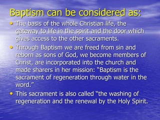 Baptism can be considered as:
• The basis of the whole Christian life, the
gateway to life in the spirit and the door which
gives access to the other sacraments.
• Through Baptism we are freed from sin and
reborn as sons of God, we become members of
Christ, are incorporated into the church and
made sharers in her mission: “Baptism is the
sacrament of regeneration through water in the
word.”
• This sacrament is also called “the washing of
regeneration and the renewal by the Holy Spirit.
 