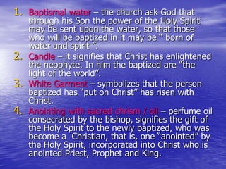 1. Baptismal water – the church ask God that
through his Son the power of the Holy Spirit
may be sent upon the water, so that those
who will be baptized in it may be “ born of
water and spirit ”.
2. Candle – it signifies that Christ has enlightened
the neophyte. In him the baptized are “the
light of the world”.
3. White Garment – symbolizes that the person
baptized has “put on Christ” has risen with
Christ.
4. Anointing with sacred chrism / oil – perfume oil
consecrated by the bishop, signifies the gift of
the Holy Spirit to the newly baptized, who was
become a Christian, that is, one “anointed” by
the Holy Spirit, incorporated into Christ who is
anointed Priest, Prophet and King.
 