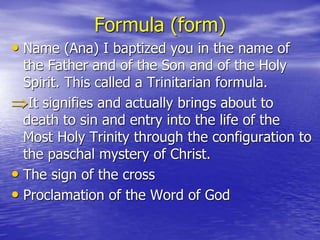 Formula (form)
• Name (Ana) I baptized you in the name of
the Father and of the Son and of the Holy
Spirit. This called a Trinitarian formula.
It signifies and actually brings about to
death to sin and entry into the life of the
Most Holy Trinity through the configuration to
the paschal mystery of Christ.
• The sign of the cross
• Proclamation of the Word of God
 