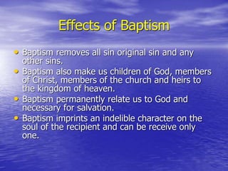 Effects of Baptism
• Baptism removes all sin original sin and any
other sins.
• Baptism also make us children of God, members
of Christ, members of the church and heirs to
the kingdom of heaven.
• Baptism permanently relate us to God and
necessary for salvation.
• Baptism imprints an indelible character on the
soul of the recipient and can be receive only
one.
 