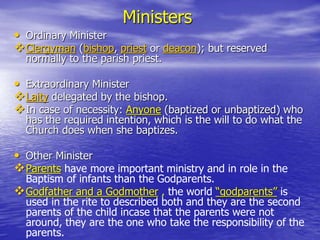 Ministers
• Ordinary Minister
Clergyman (bishop, priest or deacon); but reserved
normally to the parish priest.
• Extraordinary Minister
Laity delegated by the bishop.
In case of necessity: Anyone (baptized or unbaptized) who
has the required intention, which is the will to do what the
Church does when she baptizes.
• Other Minister
Parents have more important ministry and in role in the
Baptism of infants than the Godparents.
Godfather and a Godmother , the world “godparents” is
used in the rite to described both and they are the second
parents of the child incase that the parents were not
around, they are the one who take the responsibility of the
parents.
 