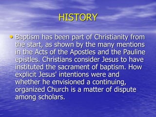 HISTORY
• Baptism has been part of Christianity from
the start, as shown by the many mentions
in the Acts of the Apostles and the Pauline
epistles. Christians consider Jesus to have
instituted the sacrament of baptism. How
explicit Jesus' intentions were and
whether he envisioned a continuing,
organized Church is a matter of dispute
among scholars.
 