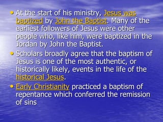 • At the start of his ministry, Jesus was
baptized by John the Baptist. Many of the
earliest followers of Jesus were other
people who, like him, were baptized in the
Jordan by John the Baptist.
• Scholars broadly agree that the baptism of
Jesus is one of the most authentic, or
historically likely, events in the life of the
historical Jesus.
• Early Christianity practiced a baptism of
repentance which conferred the remission
of sins
 