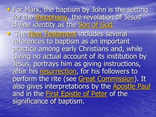• For Mark, the baptism by John is the setting
for the theophany, the revelation of Jesus'
divine identity as the Son of God.
• The New Testament includes several
references to baptism as an important
practice among early Christians and, while
giving no actual account of its institution by
Jesus, portrays him as giving instructions,
after his resurrection, for his followers to
perform the rite (see Great Commission). It
also gives interpretations by the Apostle Paul
and in the First Epistle of Peter of the
significance of baptism.
 