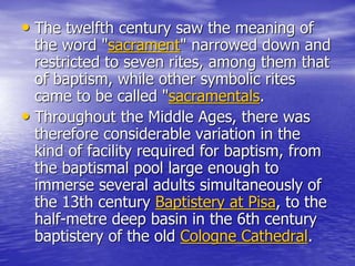 • The twelfth century saw the meaning of
the word "sacrament" narrowed down and
restricted to seven rites, among them that
of baptism, while other symbolic rites
came to be called "sacramentals.
• Throughout the Middle Ages, there was
therefore considerable variation in the
kind of facility required for baptism, from
the baptismal pool large enough to
immerse several adults simultaneously of
the 13th century Baptistery at Pisa, to the
half-metre deep basin in the 6th century
baptistery of the old Cologne Cathedral.
 