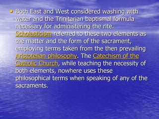 • Both East and West considered washing with
water and the Trinitarian baptismal formula
necessary for administering the rite.
Scholasticism referred to these two elements as
the matter and the form of the sacrament,
employing terms taken from the then prevailing
Aristotelian philosophy. The Catechism of the
Catholic Church, while teaching the necessity of
both elements, nowhere uses these
philosophical terms when speaking of any of the
sacraments.
 