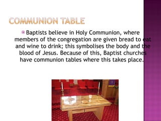 Baptists believe in Holy Communion, where members of the congregation are given bread to eat and wine to drink; this symbolises the body and the blood of Jesus. Because of this, Baptist churches have communion tables where this takes place.  