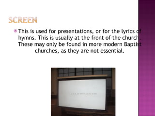 This is used for presentations, or for the lyrics of hymns. This is usually at the front of the church. These may only be found in more modern Baptist churches, as they are not essential. 