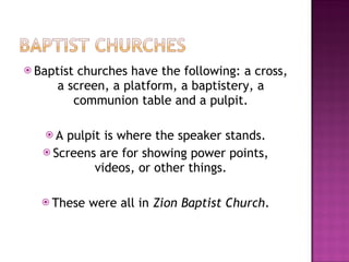 Baptist churches have the following: a cross, a screen, a platform, a baptistery, a communion table and a pulpit. A pulpit is where the speaker stands. Screens are for showing power points, videos, or other things. These were all in  Zion Baptist Church . 