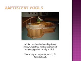 All Baptist churches have baptistery pools, where they baptise members of the congregation, usually at birth.  This is very an important aspect of a Baptist church. 