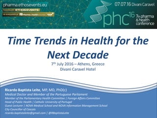 Time Trends in Health for the
Next Decade
7th July 2016 – Athens, Greece
Divani Caravel Hotel
Ricardo Baptista Leite, MP, MD, PhD(c)
Medical Doctor and Member of the Portuguese Parliament
Member of the Parliamentary Health Committee | Foreign Affairs Committee
Head of Public Health | Catholic University of Portugal
Guest Lecturer | NOVA Medical School and NOVA Information Management School
City Councillor of Cascais
ricardo.baptistaleite@gmail.com | @RBaptistaLeite
 