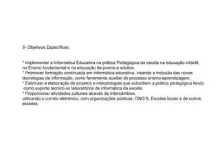 3- Objetivos Específicos: * Implementar a Informática Educativa na prática Pedagógica da escola na educação infantil, no Ensino fundamental e na educação de jovens e adultos. * Promover formação continuada em informática educativa, visando a inclusão das novas tecnologias da informação, como ferramenta auxiliar do processo ensino-aprendizagem; * Estimular a elaboração de projetos e metodologias que subsidiem a prática pedagógica tendo  como suporte técnico os laboratórios de informática da escola; * Proporcionar atividades culturais através de Intercâmbios,  utilizando o correio eletrônico, com organizações públicas, ONG’S, Escolas locais e de outros estados;    
