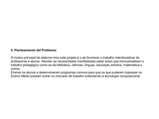   5. Planteamiento del Problema:   O motivo principal de elaborar-mos este projeto é o de favorecer o trabalho interdisciplinar de professores e alunos. Atender as necessidades manifestadas pelas áreas que transversalizam o trabalho pedagógico como as da biblioteca, ciências, línguas, educação artística, matemática e outros. Ensinar os alunos a desenvolverem programas comuns para que os que puderem ingressar no Ensino Médio possam entrar no mercado de trabalho entendendo a tecnologia computacional. 