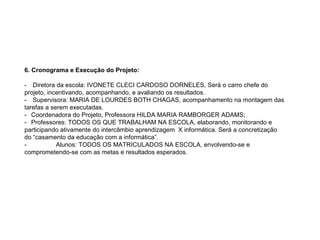6. Cronograma e Execução do Projeto:   -      Diretora da escola: IVONETE CLECI CARDOSO DORNELES, Será o carro chefe do projeto, incentivando, acompanhando, e avaliando os resultados. -      Supervisora: MARIA DE LOURDES BOTH CHAGAS, acompanhamento na montagem das tarefas a serem executadas. -     Coordenadora do Projeto, Professora HILDA MARIA RAMBORGER ADAMS; -     Professores: TODOS OS QUE TRABALHAM NA ESCOLA, elaborando, monitorando e participando ativamente do intercâmbio aprendizagem  X informática. Será a concretização do “casamento da educação com a informática”.  -                     Alunos: TODOS OS MATRICULADOS NA ESCOLA, envolvendo-se e comprometendo-se com as metas e resultados esperados. 