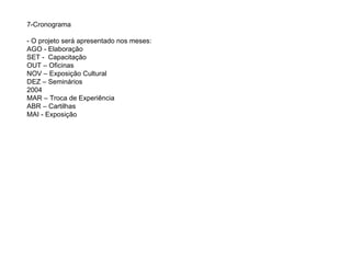 7-Cronograma - O projeto será apresentado nos meses: AGO - Elaboração SET -  Capacitação OUT – Oficinas NOV – Exposição Cultural DEZ – Seminários 2004 MAR – Troca de Experiência ABR – Cartilhas MAI - Exposição  